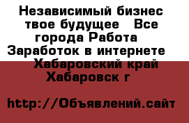 Независимый бизнес-твое будущее - Все города Работа » Заработок в интернете   . Хабаровский край,Хабаровск г.